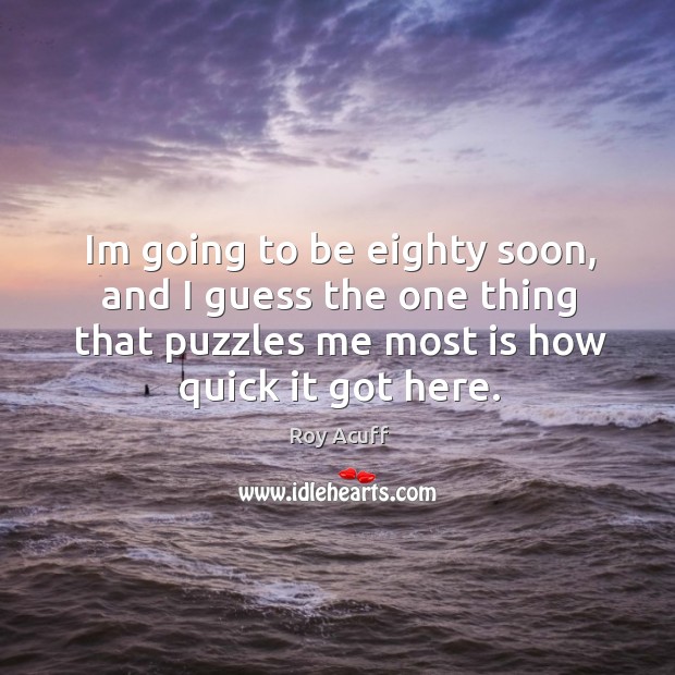 Im going to be eighty soon, and I guess the one thing that puzzles me most is how quick it got here. Roy Acuff Picture Quote
