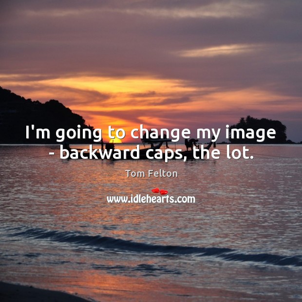 I’m going to change my image – backward caps, the lot. Image