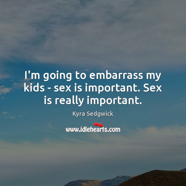 I’m going to embarrass my kids – sex is important. Sex is really important. Kyra Sedgwick Picture Quote