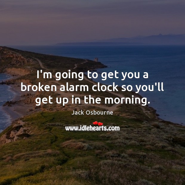 I’m going to get you a broken alarm clock so you’ll get up in the morning. Image
