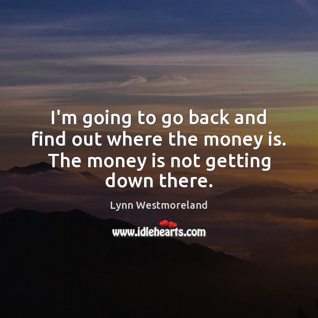 I’m going to go back and find out where the money is. The money is not getting down there. Image