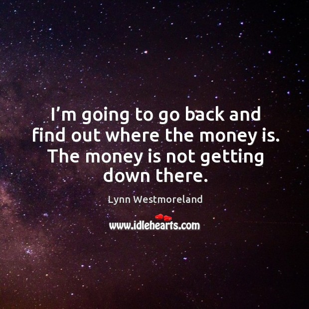 I’m going to go back and find out where the money is. The money is not getting down there. Image