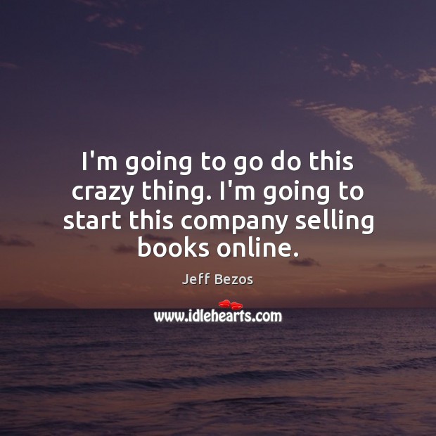 I’m going to go do this crazy thing. I’m going to start this company selling books online. Jeff Bezos Picture Quote