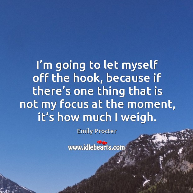 I’m going to let myself off the hook, because if there’s one thing that is not my focus at the moment, it’s how much I weigh. Emily Procter Picture Quote