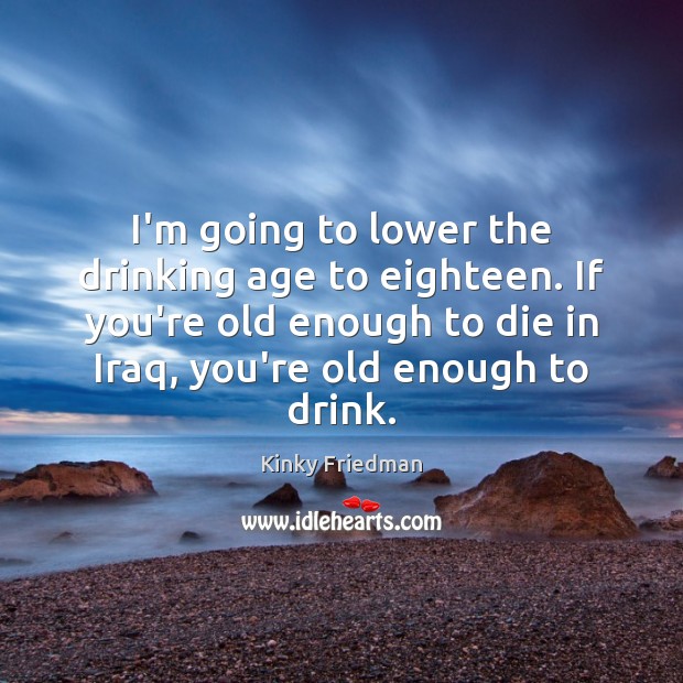 I’m going to lower the drinking age to eighteen. If you’re old Image