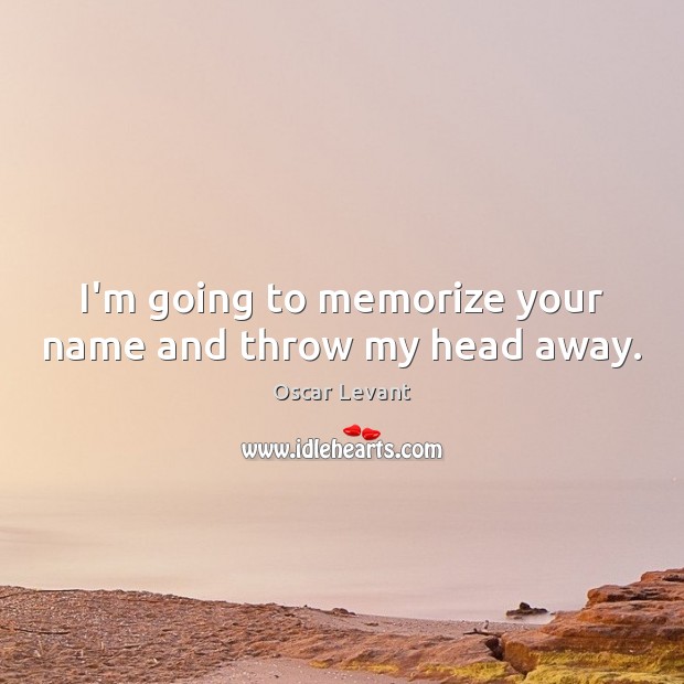 I’m going to memorize your name and throw my head away. 