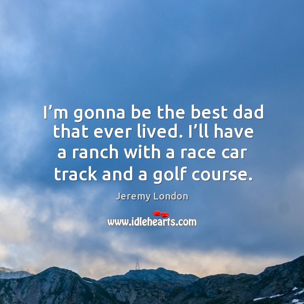 I’m gonna be the best dad that ever lived. I’ll have a ranch with a race car track and a golf course. Jeremy London Picture Quote