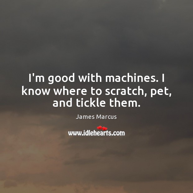I’m good with machines. I know where to scratch, pet, and tickle them. Image