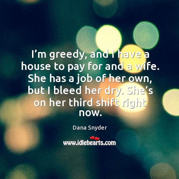 I’m greedy, and I have a house to pay for and a wife. She has a job of her own, but I bleed her dry. Dana Snyder Picture Quote