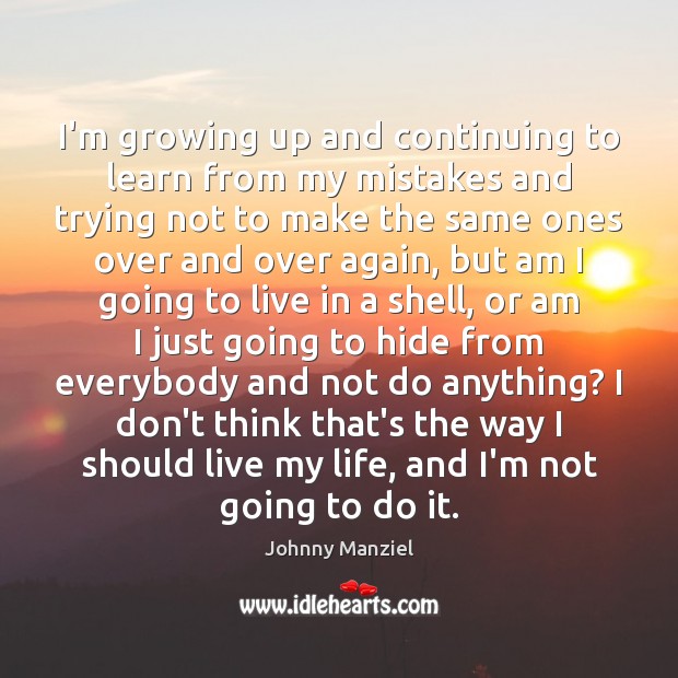 I’m growing up and continuing to learn from my mistakes and trying 