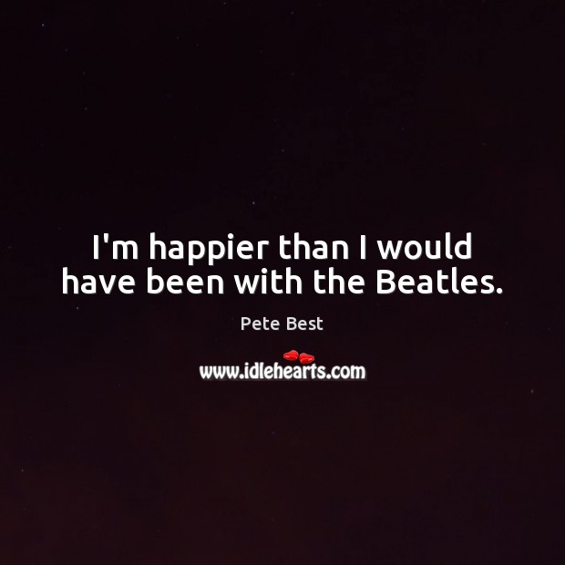 I’m happier than I would have been with the Beatles. Pete Best Picture Quote