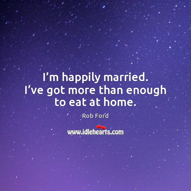 I’m happily married. I’ve got more than enough to eat at home. Rob Ford Picture Quote