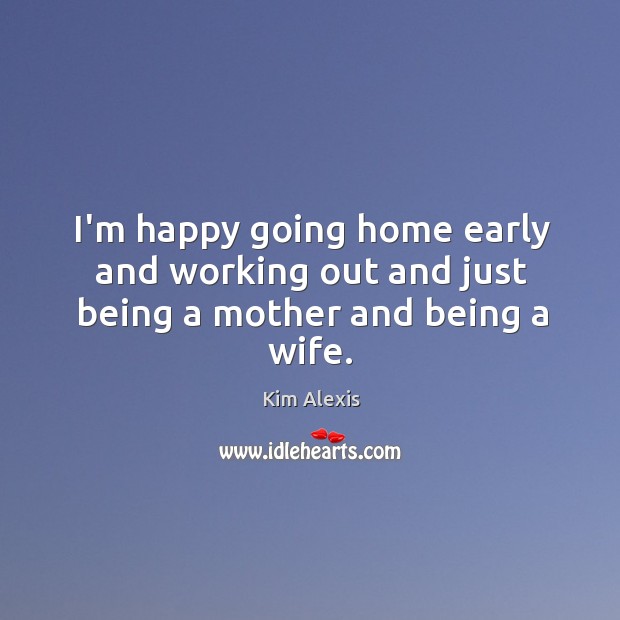 I’m happy going home early and working out and just being a mother and being a wife. Kim Alexis Picture Quote