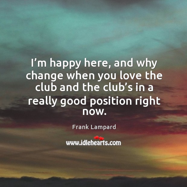 I’m happy here, and why change when you love the club and the club’s in a really good position right now. Frank Lampard Picture Quote