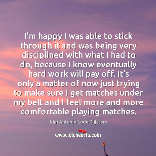 I’m happy I was able to stick through it and was being very disciplined with what I had to do Kim Antonie Lode Clijsters Picture Quote