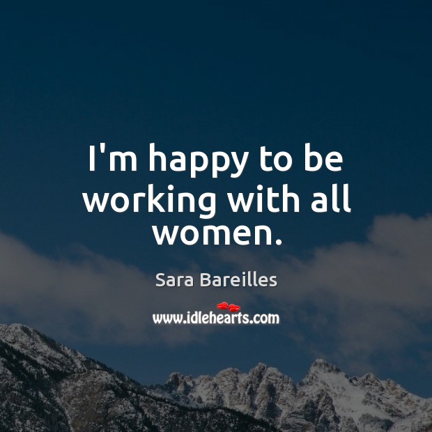 I’m happy to be working with all women. Sara Bareilles Picture Quote