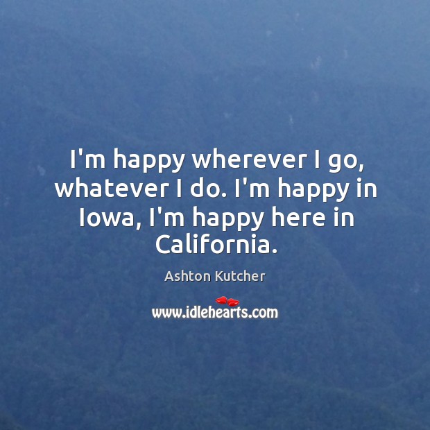 I’m happy wherever I go, whatever I do. I’m happy in Iowa, I’m happy here in California. Ashton Kutcher Picture Quote