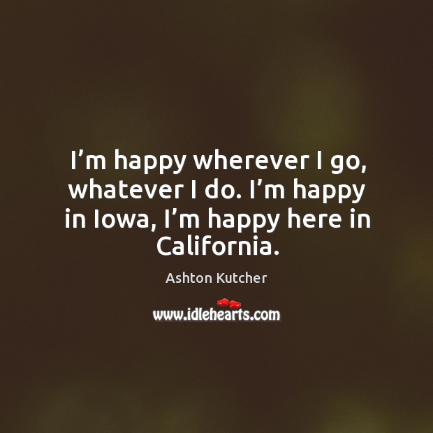 I’m happy wherever I go, whatever I do. I’m happy in iowa, I’m happy here in california. Ashton Kutcher Picture Quote