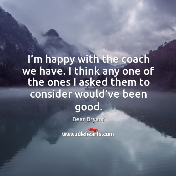 I’m happy with the coach we have. I think any one of the ones I asked them to consider would’ve been good. Bear Bryant Picture Quote