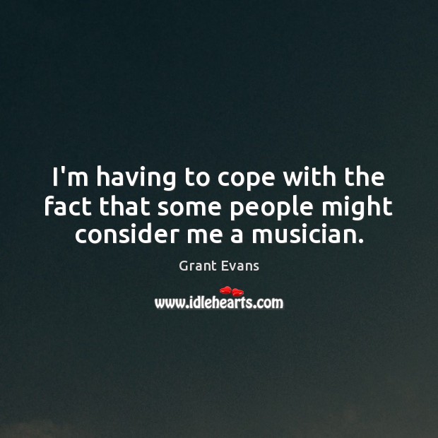 I’m having to cope with the fact that some people might consider me a musician. Grant Evans Picture Quote
