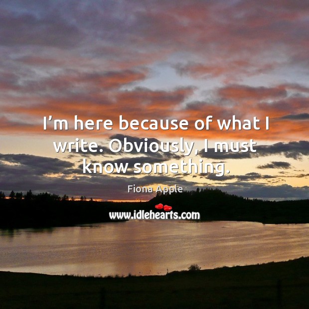 I’m here because of what I write. Obviously, I must know something. Fiona Apple Picture Quote