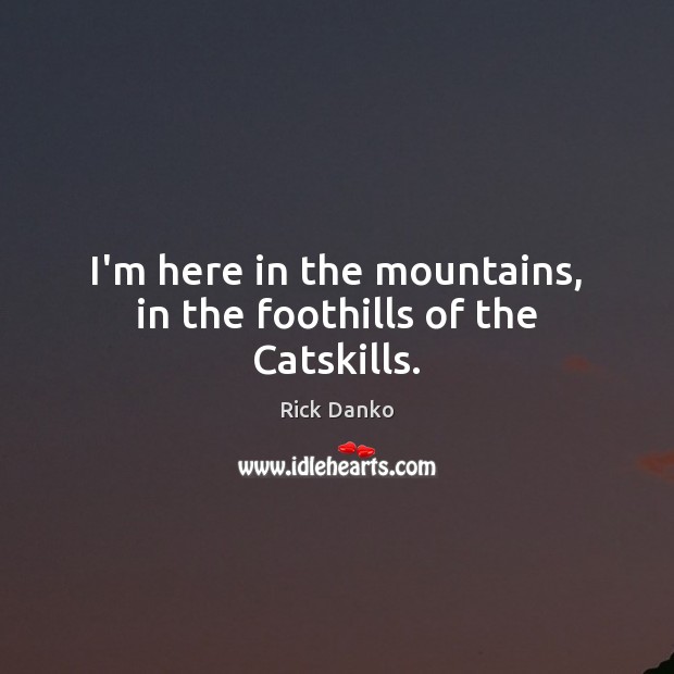I’m here in the mountains, in the foothills of the Catskills. Image