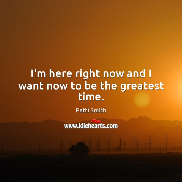 I’m here right now and I want now to be the greatest time. Patti Smith Picture Quote