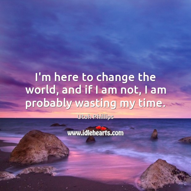 I’m here to change the world, and if I am not, I am probably wasting my time. Utah Phillips Picture Quote