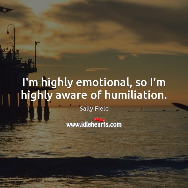 I’m highly emotional, so I’m highly aware of humiliation. Sally Field Picture Quote
