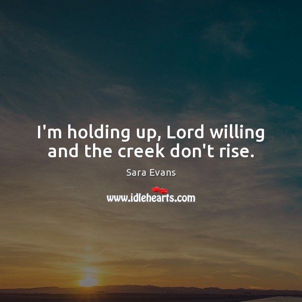 I’m holding up, Lord willing and the creek don’t rise. Sara Evans Picture Quote
