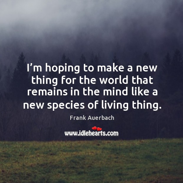 I’m hoping to make a new thing for the world that remains in the mind like a new species of living thing. Image