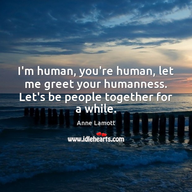 I’m human, you’re human, let me greet your humanness. Let’s be people 