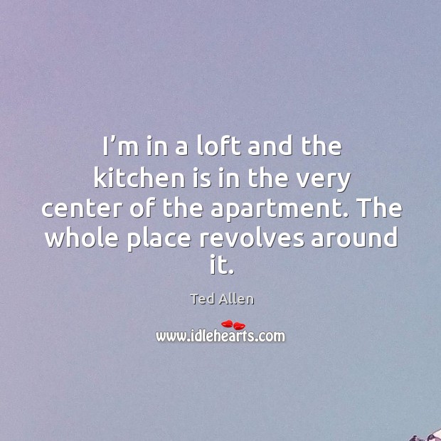 I’m in a loft and the kitchen is in the very center of the apartment. The whole place revolves around it. Ted Allen Picture Quote