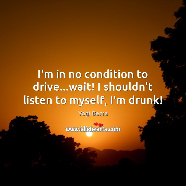 I’m in no condition to drive…wait! I shouldn’t listen to myself, I’m drunk! Image