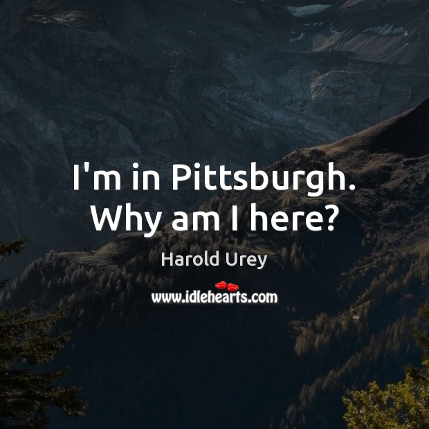 I’m in Pittsburgh. Why am I here? Harold Urey Picture Quote