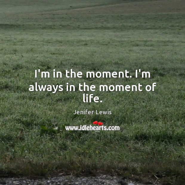 I’m in the moment. I’m always in the moment of life. Image