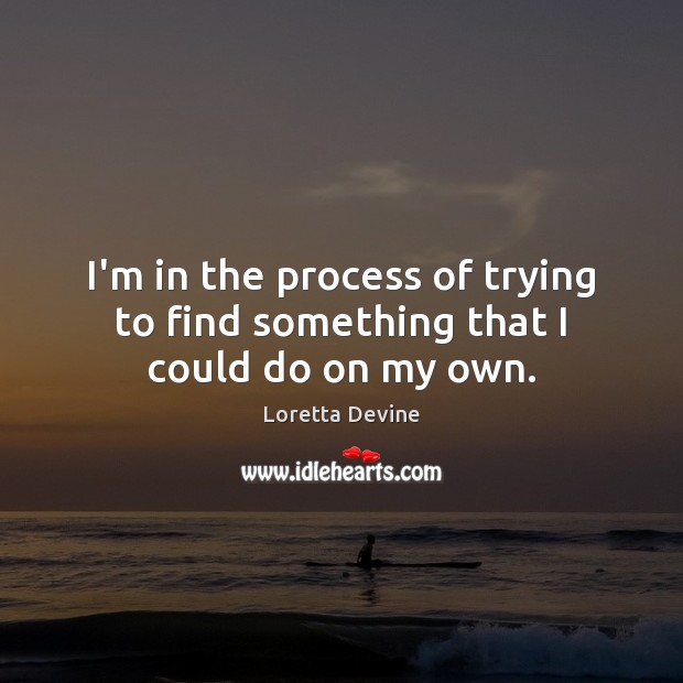 I’m in the process of trying to find something that I could do on my own. Image