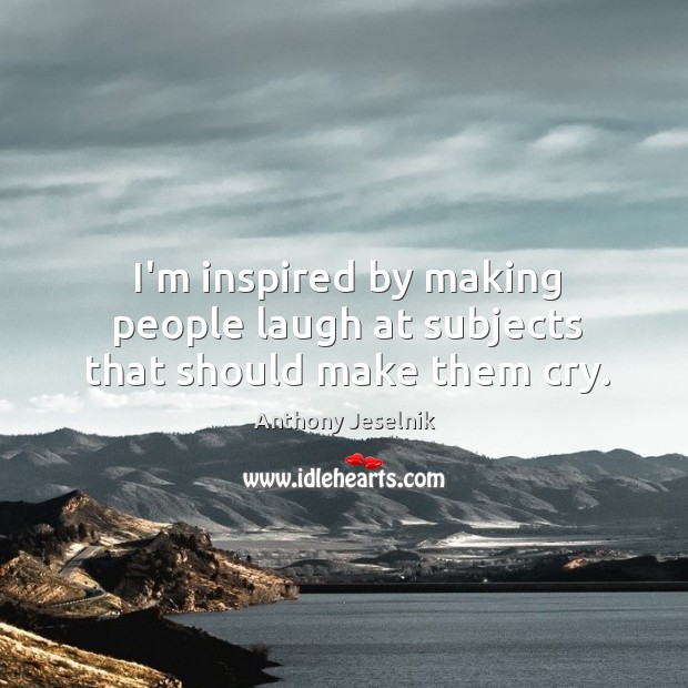 I’m inspired by making people laugh at subjects that should make them cry. Image