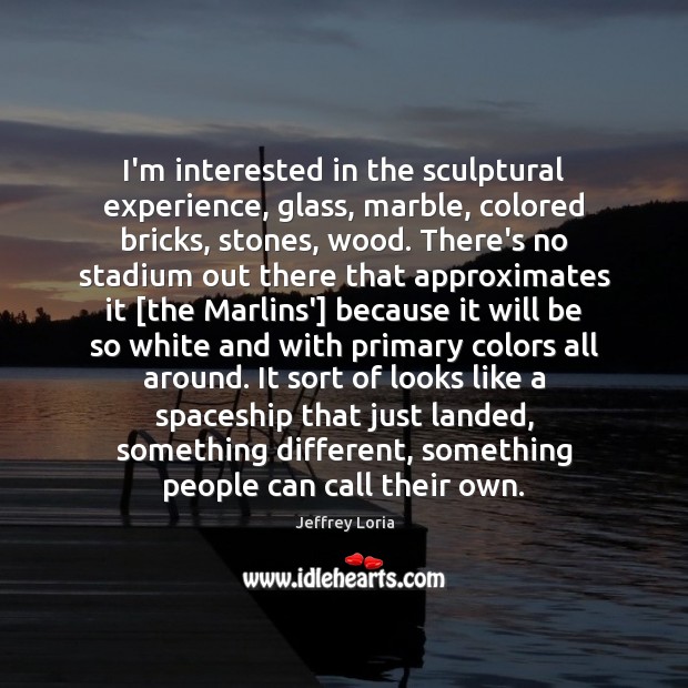 I’m interested in the sculptural experience, glass, marble, colored bricks, stones, wood. Jeffrey Loria Picture Quote