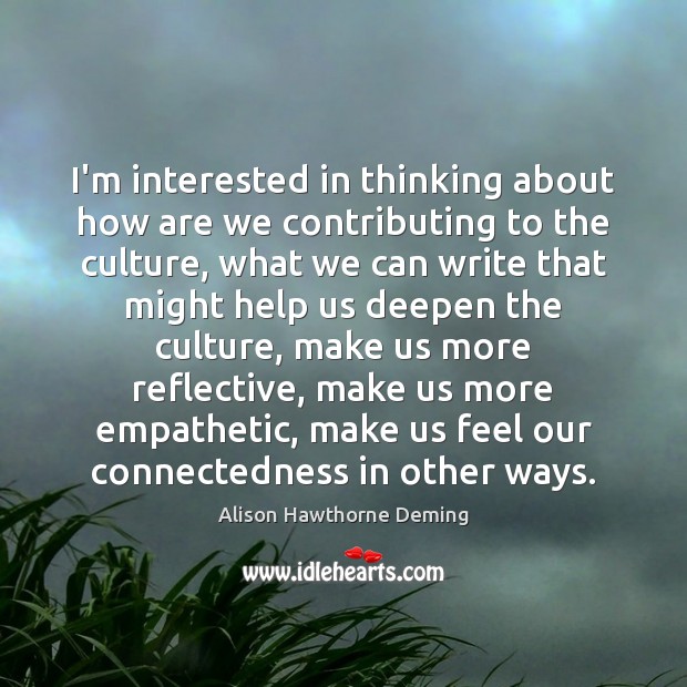 I’m interested in thinking about how are we contributing to the culture, Alison Hawthorne Deming Picture Quote
