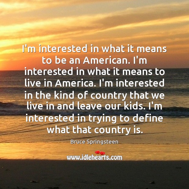 I’m interested in what it means to be an American. I’m interested 
