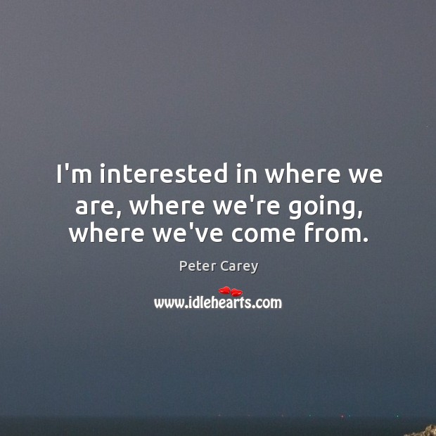 I’m interested in where we are, where we’re going, where we’ve come from. Peter Carey Picture Quote