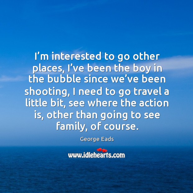 I’m interested to go other places, I’ve been the boy in the bubble since we’ve been shooting George Eads Picture Quote