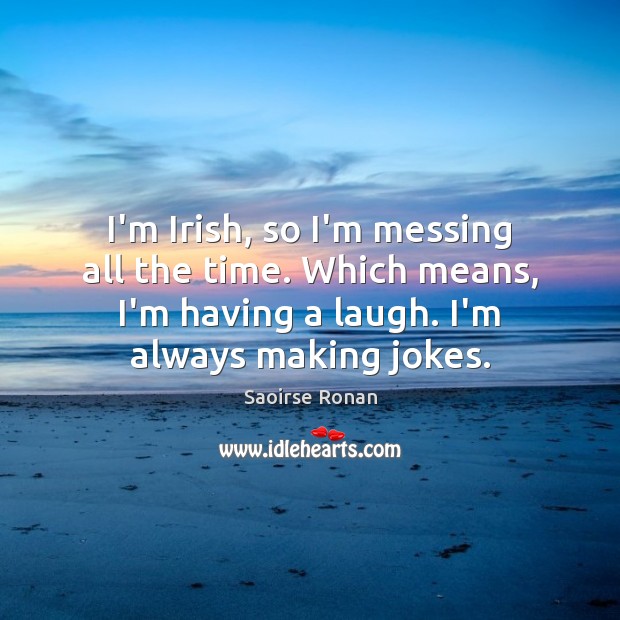 I’m Irish, so I’m messing all the time. Which means, I’m having Image