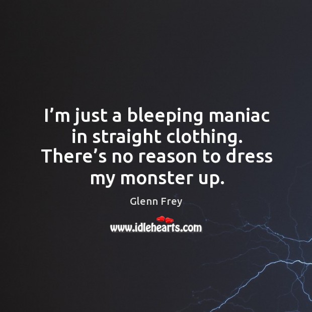 I’m just a bleeping maniac in straight clothing. There’s no reason to dress my monster up. Image