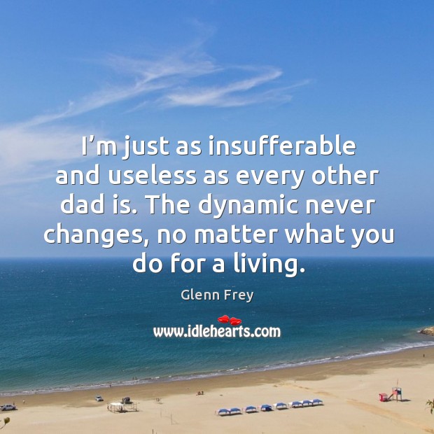 I’m just as insufferable and useless as every other dad is. The dynamic never changes, no matter what you do for a living. Glenn Frey Picture Quote