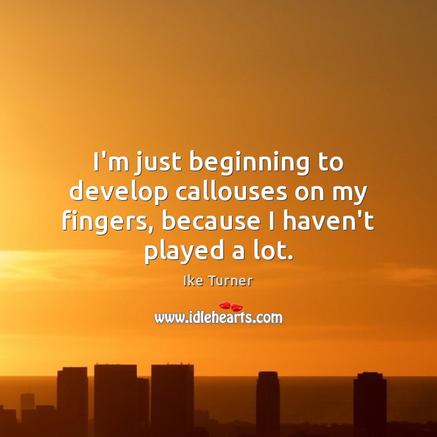 I’m just beginning to develop callouses on my fingers, because I haven’t played a lot. 