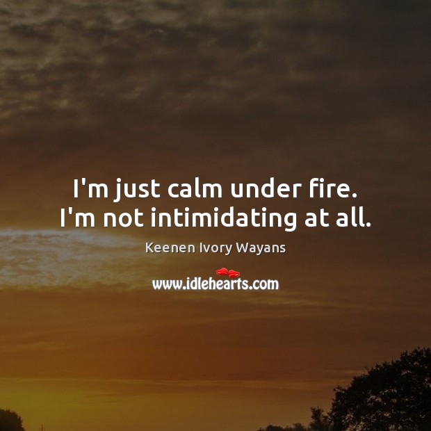 I’m just calm under fire. I’m not intimidating at all. 