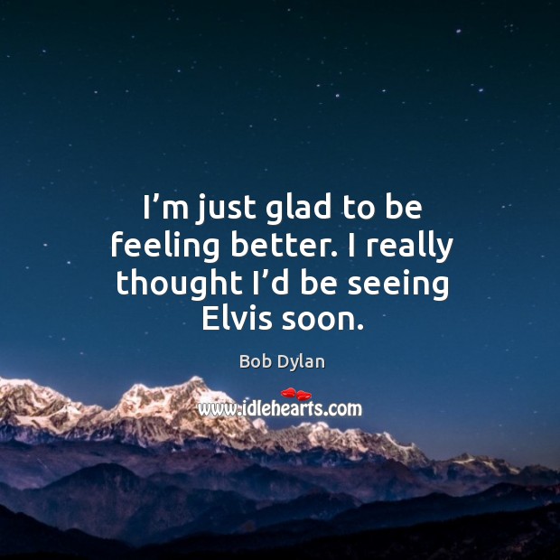 I’m just glad to be feeling better. I really thought I’d be seeing elvis soon. Bob Dylan Picture Quote