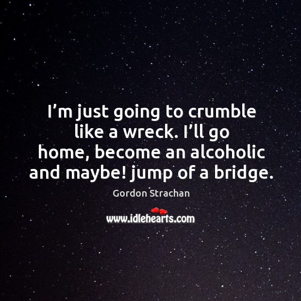 I’m just going to crumble like a wreck. I’ll go home, become an alcoholic and maybe! jump of a bridge. Gordon Strachan Picture Quote